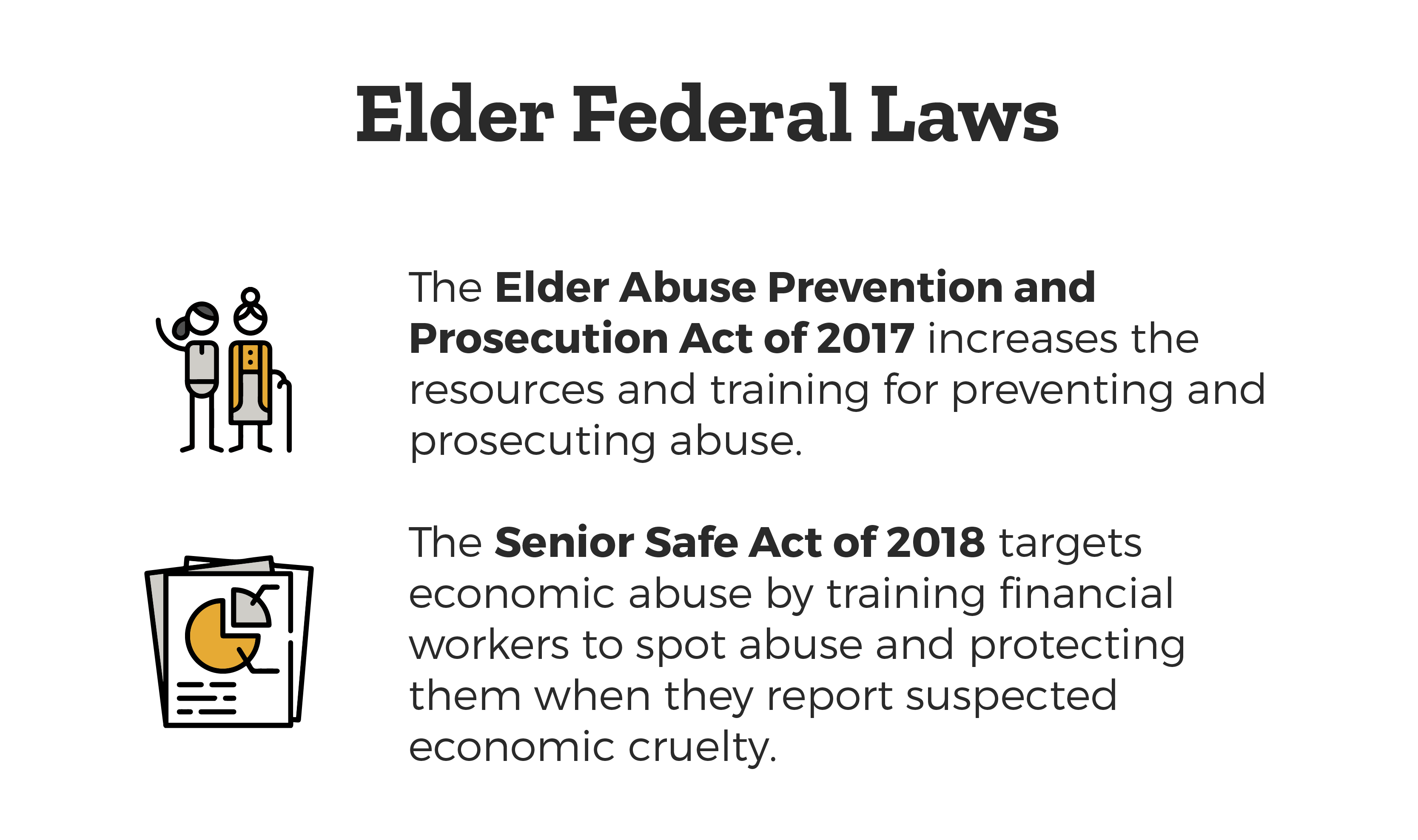 Elder Federal Laws - Elder Abuse Prevention and Prosecution Act of 2017  which increases the resources and training for preventing and prosecuting abuse and the Senior Safe Act of 2018 targets economic abuse by training financial workers to spot abuse and protecting them when they report suspected economic cruelty.
