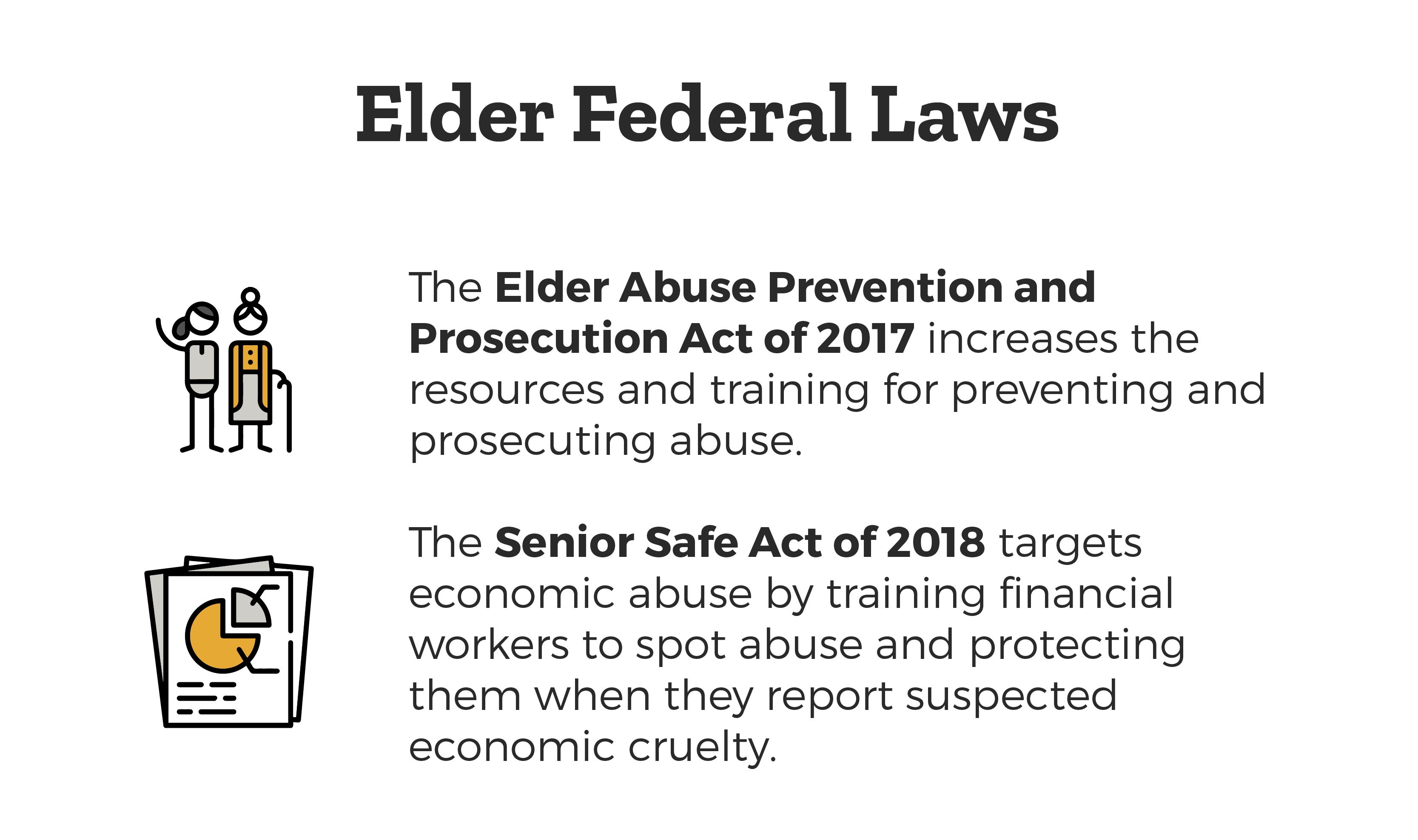 Elder Federal Laws - Elder Abuse Prevention and Prosecution Act of 2017 which increases the resources and training for preventing and prosecuting abuse and the Senior Safe Act of 2018 targets economic abuse by training financial workers to spot abuse and protecting them when they report suspected economic cruelty.